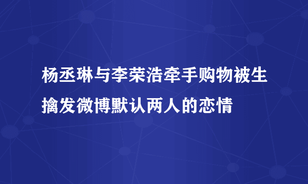 杨丞琳与李荣浩牵手购物被生擒发微博默认两人的恋情