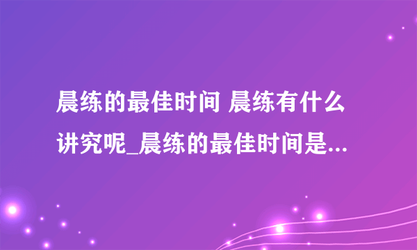 晨练的最佳时间 晨练有什么讲究呢_晨练的最佳时间是什么_不适合晨练的时间_晨练讲究多