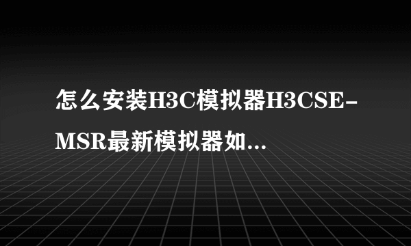 怎么安装H3C模拟器H3CSE-MSR最新模拟器如何使用？