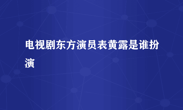 电视剧东方演员表黄露是谁扮演