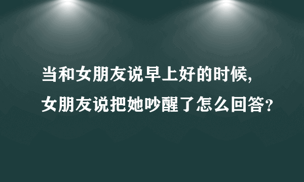 当和女朋友说早上好的时候,女朋友说把她吵醒了怎么回答？