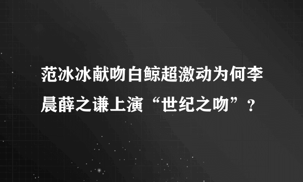 范冰冰献吻白鲸超激动为何李晨薛之谦上演“世纪之吻”？