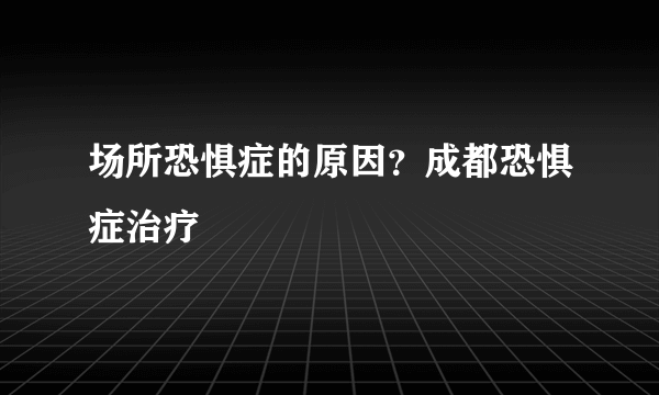 场所恐惧症的原因？成都恐惧症治疗