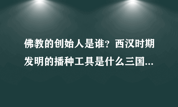 佛教的创始人是谁？西汉时期发明的播种工具是什么三国时期发明的灌溉工具是什么春秋时期的第一位