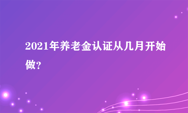 2021年养老金认证从几月开始做？