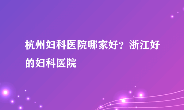 杭州妇科医院哪家好？浙江好的妇科医院