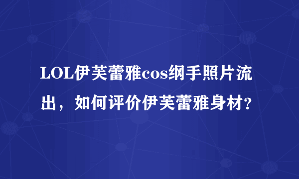 LOL伊芙蕾雅cos纲手照片流出，如何评价伊芙蕾雅身材？