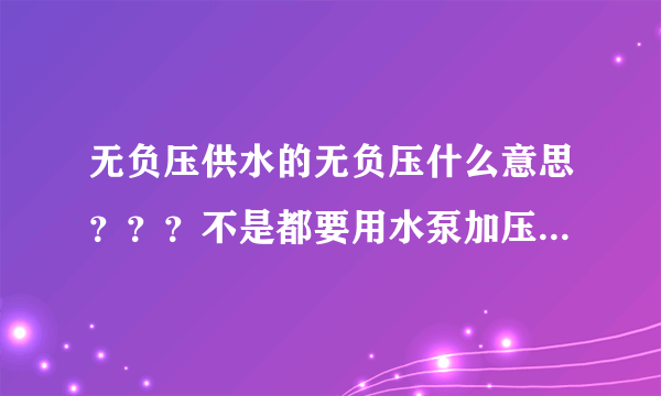 无负压供水的无负压什么意思？？？不是都要用水泵加压吗，谢谢，说了简单点