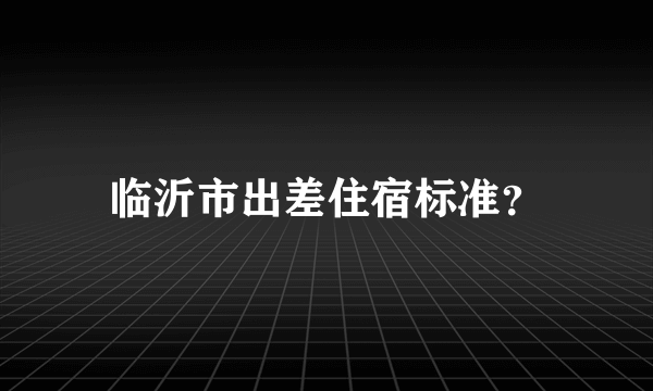 临沂市出差住宿标准？