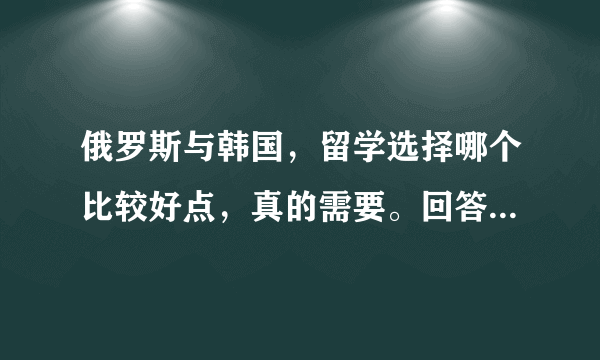 俄罗斯与韩国，留学选择哪个比较好点，真的需要。回答时请附上理由，。谢了