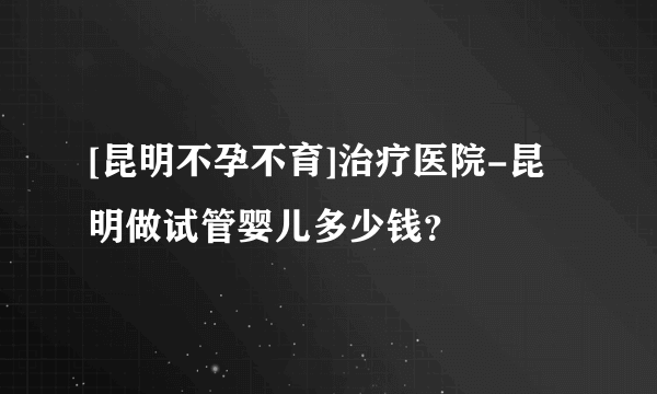 [昆明不孕不育]治疗医院-昆明做试管婴儿多少钱？