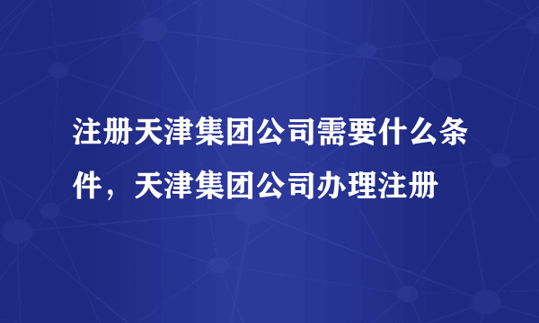 注册天津集团公司需要什么条件，天津集团公司办理注册