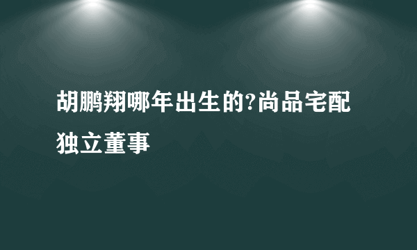 胡鹏翔哪年出生的?尚品宅配独立董事