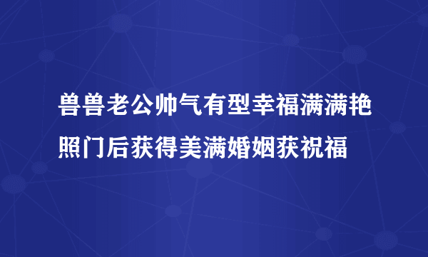 兽兽老公帅气有型幸福满满艳照门后获得美满婚姻获祝福