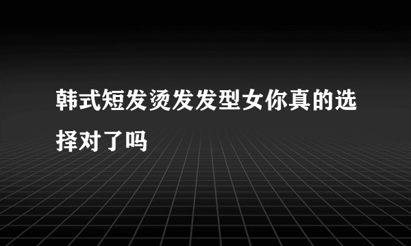 韩式短发烫发发型女你真的选择对了吗