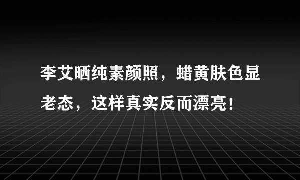 李艾晒纯素颜照，蜡黄肤色显老态，这样真实反而漂亮！