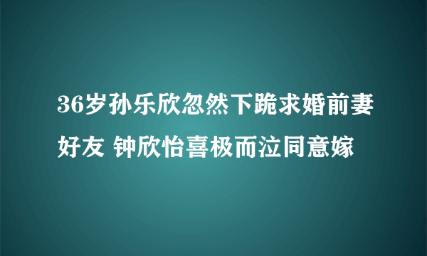 36岁孙乐欣忽然下跪求婚前妻好友 钟欣怡喜极而泣同意嫁