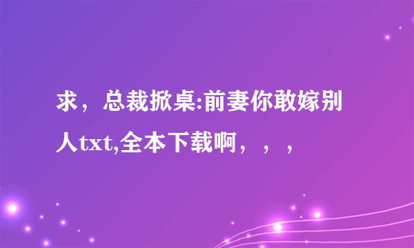 求，总裁掀桌:前妻你敢嫁别人txt,全本下载啊，，，