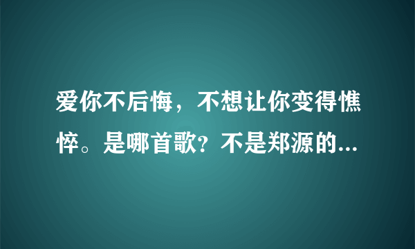 爱你不后悔，不想让你变得憔悴。是哪首歌？不是郑源的爱你不后悔！！