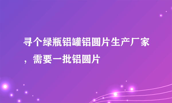 寻个绿瓶铝罐铝圆片生产厂家，需要一批铝圆片