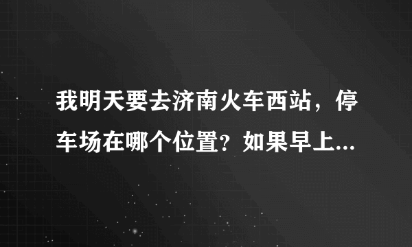 我明天要去济南火车西站，停车场在哪个位置？如果早上六点多到的话，好停车吗？