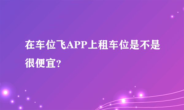 在车位飞APP上租车位是不是很便宜？