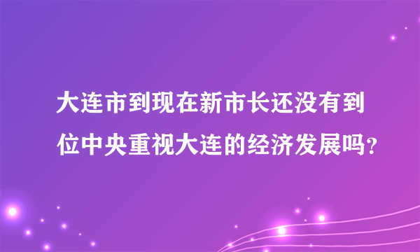 大连市到现在新市长还没有到位中央重视大连的经济发展吗？