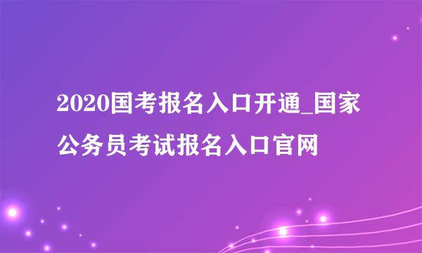 2020国考报名入口开通_国家公务员考试报名入口官网