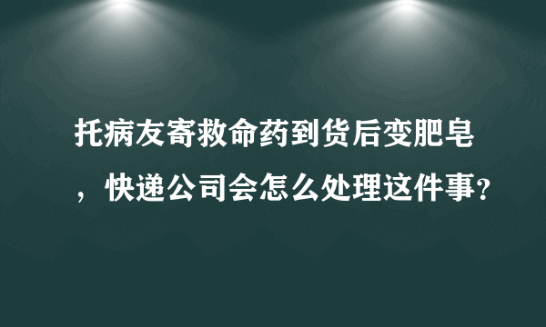 托病友寄救命药到货后变肥皂，快递公司会怎么处理这件事？