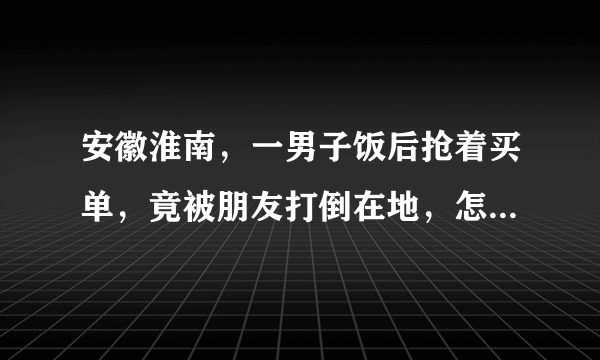 安徽淮南，一男子饭后抢着买单，竟被朋友打倒在地，怎么回事？