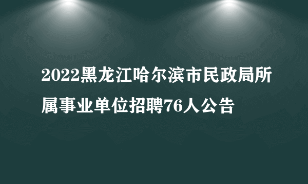 2022黑龙江哈尔滨市民政局所属事业单位招聘76人公告