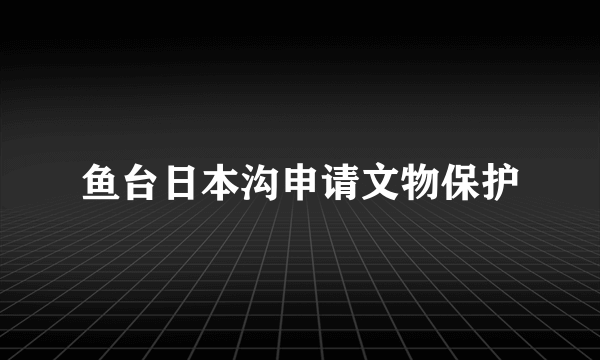 鱼台日本沟申请文物保护