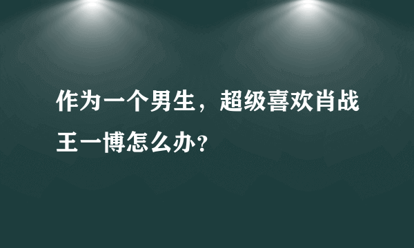 作为一个男生，超级喜欢肖战王一博怎么办？