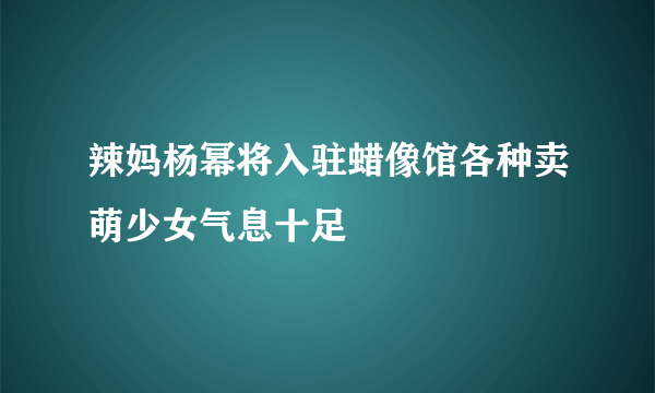 辣妈杨幂将入驻蜡像馆各种卖萌少女气息十足