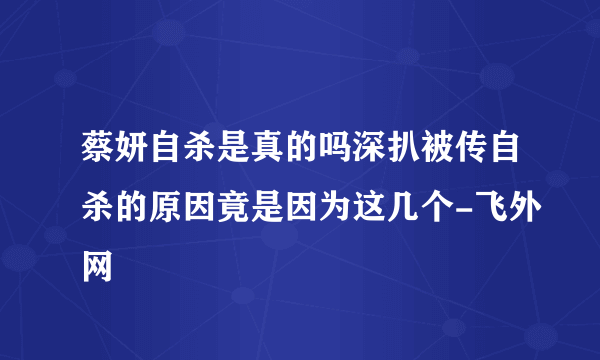 蔡妍自杀是真的吗深扒被传自杀的原因竟是因为这几个-飞外网