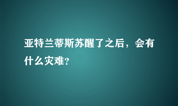 亚特兰蒂斯苏醒了之后，会有什么灾难？