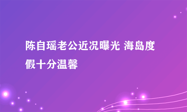 陈自瑶老公近况曝光 海岛度假十分温馨