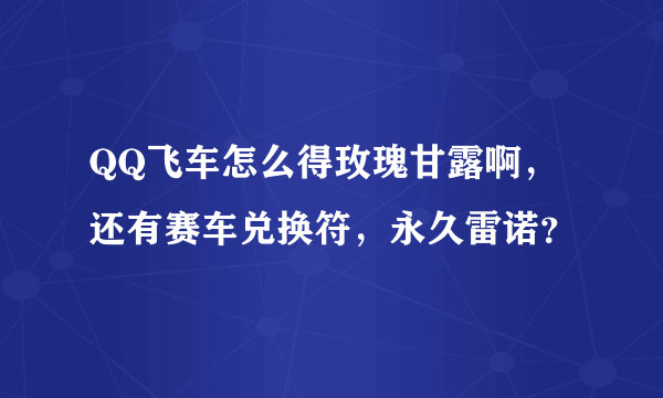 QQ飞车怎么得玫瑰甘露啊，还有赛车兑换符，永久雷诺？