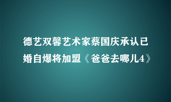 德艺双馨艺术家蔡国庆承认已婚自爆将加盟《爸爸去哪儿4》