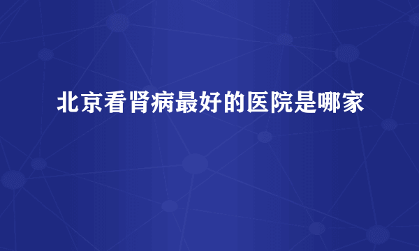 北京看肾病最好的医院是哪家