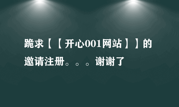 跪求【【开心001网站】】的邀请注册。。。谢谢了