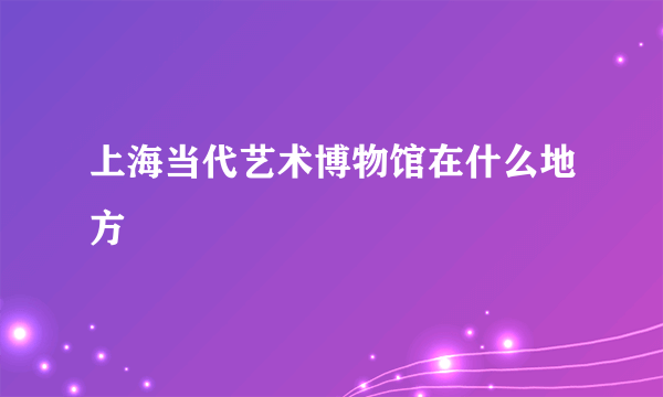 上海当代艺术博物馆在什么地方