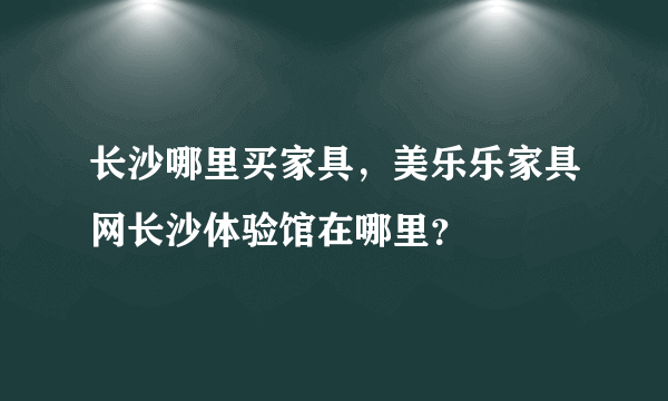 长沙哪里买家具，美乐乐家具网长沙体验馆在哪里？