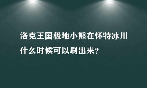 洛克王国极地小熊在怀特冰川什么时候可以刷出来？