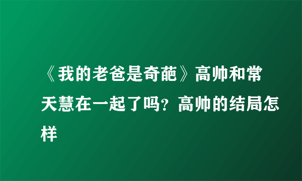 《我的老爸是奇葩》高帅和常天慧在一起了吗？高帅的结局怎样