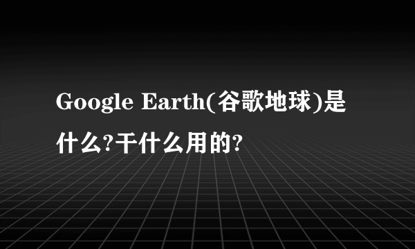 Google Earth(谷歌地球)是什么?干什么用的?