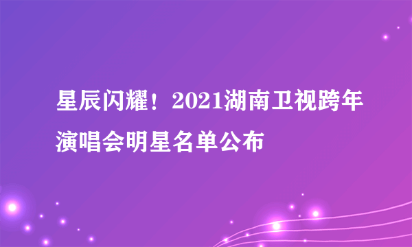 星辰闪耀！2021湖南卫视跨年演唱会明星名单公布