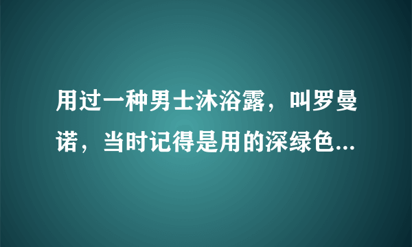 用过一种男士沐浴露，叫罗曼诺，当时记得是用的深绿色瓶子，忘了是啥香型了，求高人？