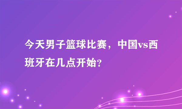 今天男子篮球比赛，中国vs西班牙在几点开始？