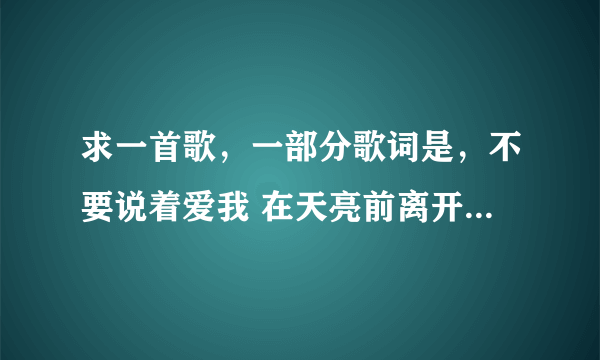 求一首歌，一部分歌词是，不要说着爱我 在天亮前离开 女的唱的。知道的告诉下歌曲名字，谢谢！